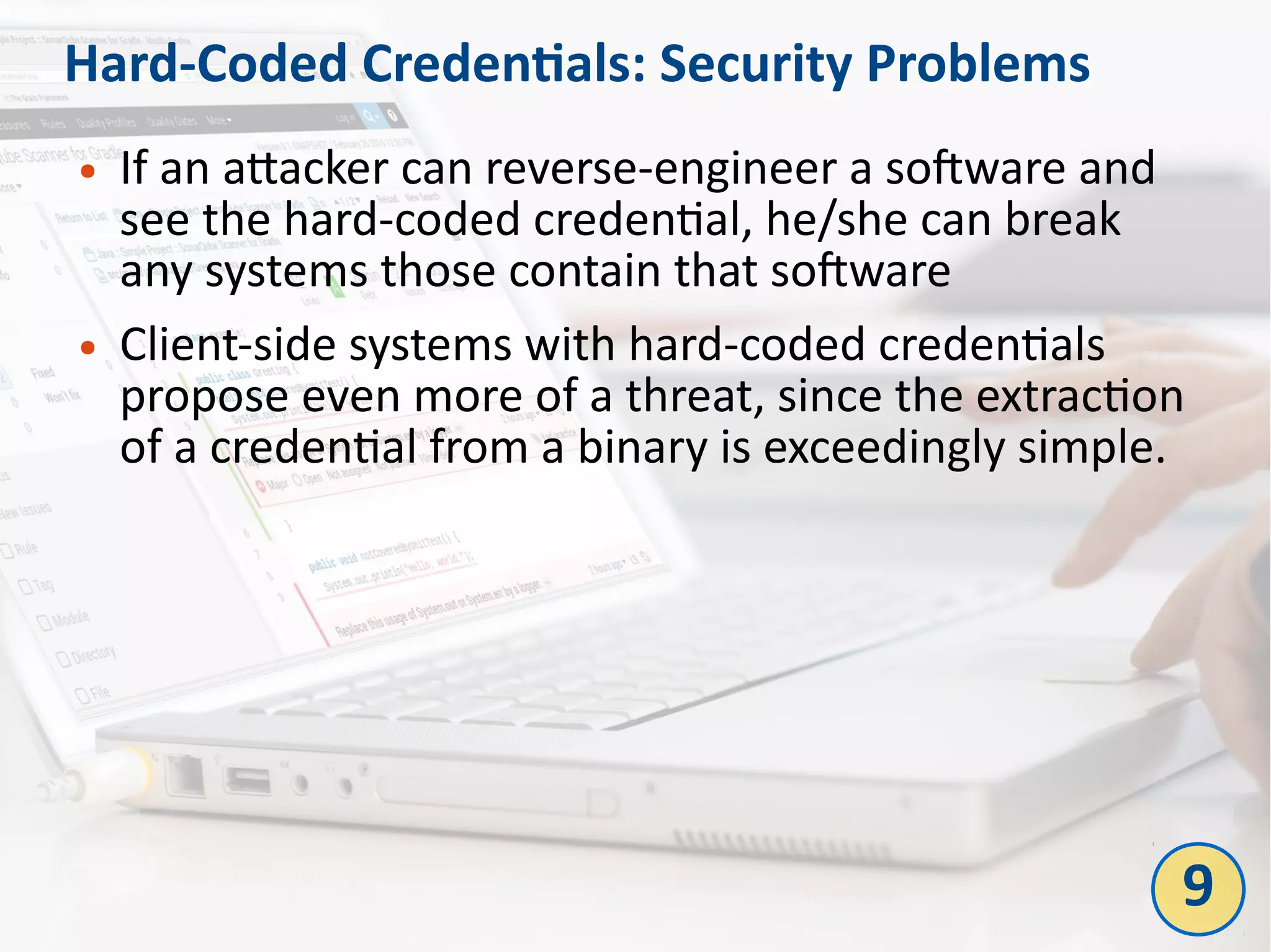 Hard-Coded Credentials: Security Problems
● If an attacker can reverse-engineer a software and
see the hard-coded credential, he/she can break
any systems those contain that software
● Client-side systems with hard-coded credentials
propose even more of a threat, since the extraction
of a credential from a binary is exceedingly simple.
9
 