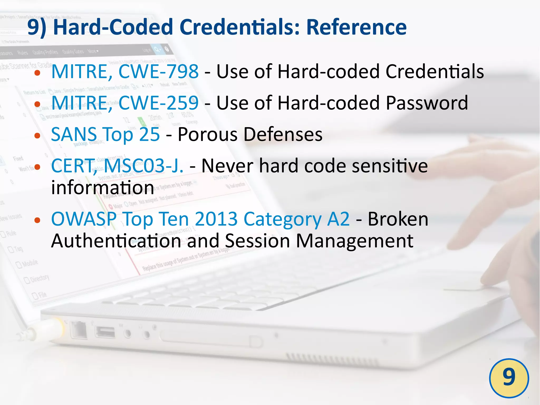 9) Hard-Coded Credentials: Reference
● MITRE, CWE-798 - Use of Hard-coded Credentials
● MITRE, CWE-259 - Use of Hard-coded Password
● SANS Top 25 - Porous Defenses
● CERT, MSC03-J. - Never hard code sensitive
information
● OWASP Top Ten 2013 Category A2 - Broken
Authentication and Session Management
9
 