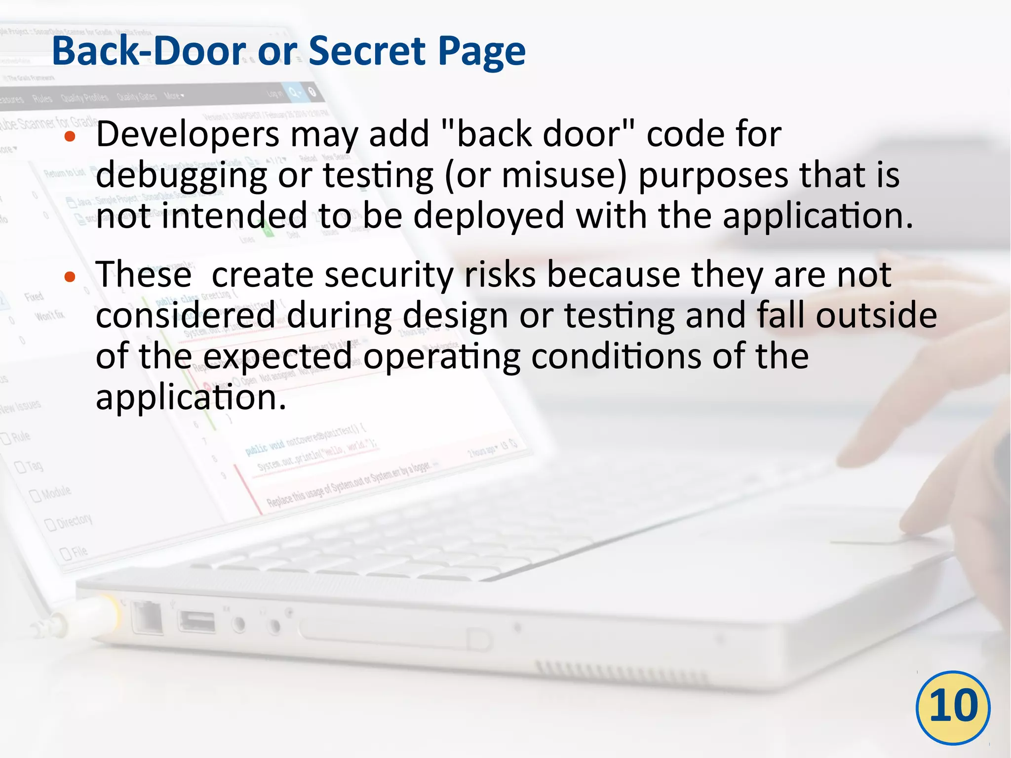 Back-Door or Secret Page
● Developers may add "back door" code for
debugging or testing (or misuse) purposes that is
not intended to be deployed with the application.
● These create security risks because they are not
considered during design or testing and fall outside
of the expected operating conditions of the
application.
10
 