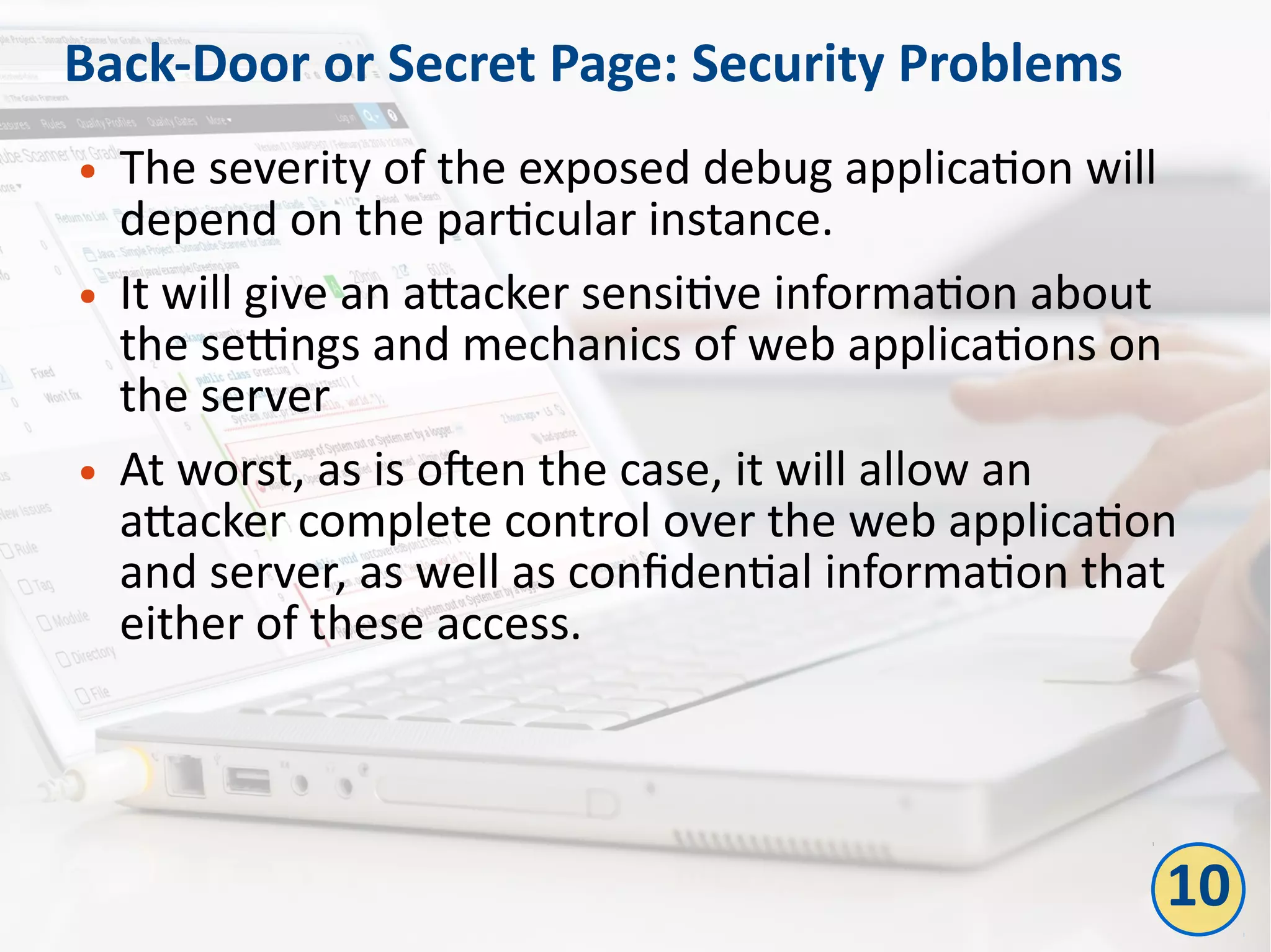 Back-Door or Secret Page: Security Problems
● The severity of the exposed debug application will
depend on the particular instance.
● It will give an attacker sensitive information about
the settings and mechanics of web applications on
the server
● At worst, as is often the case, it will allow an
attacker complete control over the web application
and server, as well as confidential information that
either of these access.
10
 