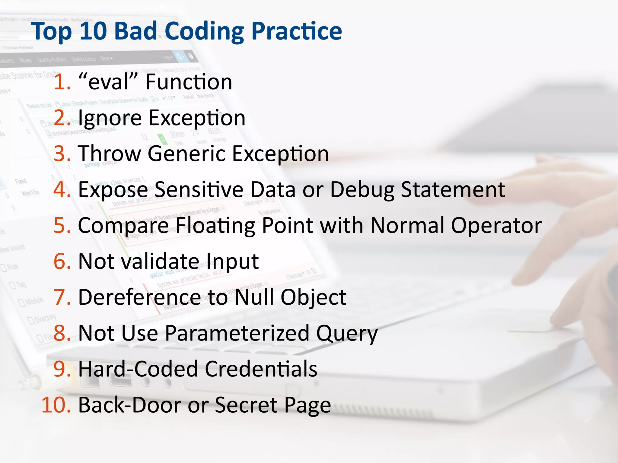 Top 10 Bad Coding Practice
1. “eval” Function
2. Ignore Exception
3. Throw Generic Exception
4. Expose Sensitive Data or Debug Statement
5. Compare Floating Point with Normal Operator
6. Not validate Input
7. Dereference to Null Object
8. Not Use Parameterized Query
9. Hard-Coded Credentials
10. Back-Door or Secret Page
 
