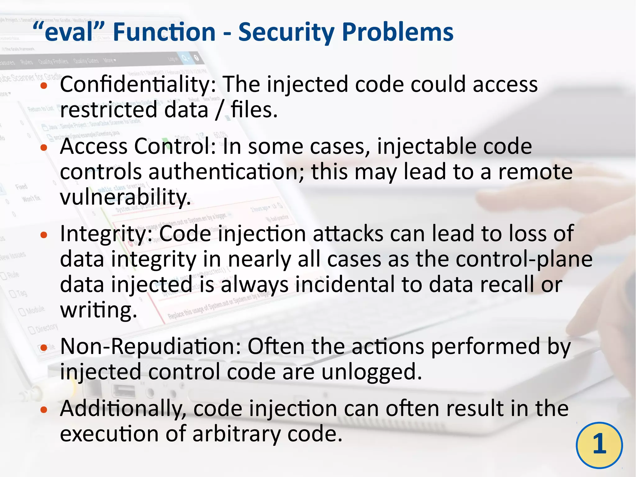 “eval” Function - Security Problems
● Confidentiality: The injected code could access
restricted data / files.
● Access Control: In some cases, injectable code
controls authentication; this may lead to a remote
vulnerability.
● Integrity: Code injection attacks can lead to loss of
data integrity in nearly all cases as the control-plane
data injected is always incidental to data recall or
writing.
● Non-Repudiation: Often the actions performed by
injected control code are unlogged.
● Additionally, code injection can often result in the
execution of arbitrary code. 1
 