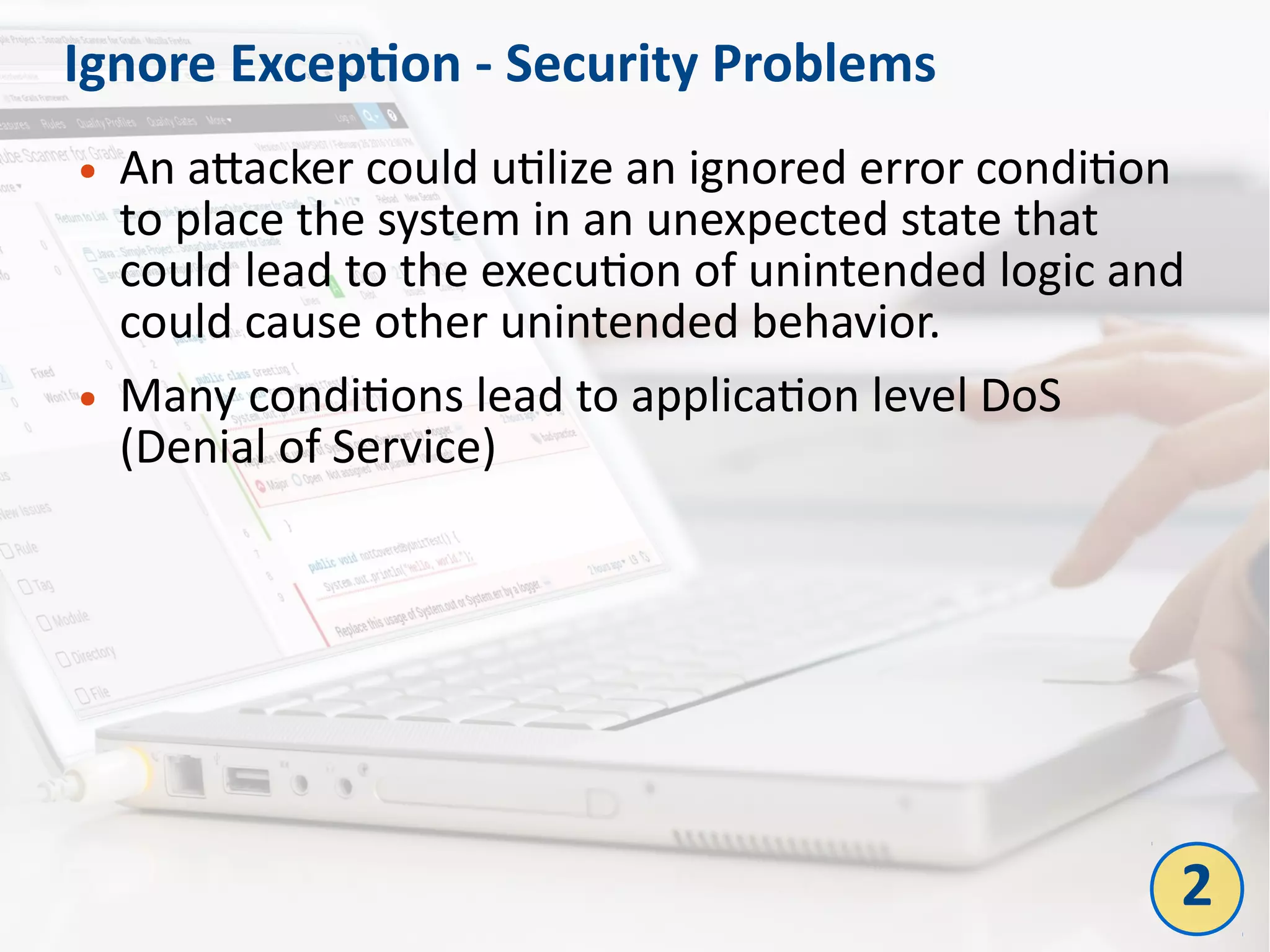 Ignore Exception - Security Problems
● An attacker could utilize an ignored error condition
to place the system in an unexpected state that
could lead to the execution of unintended logic and
could cause other unintended behavior.
● Many conditions lead to application level DoS
(Denial of Service)
2
 