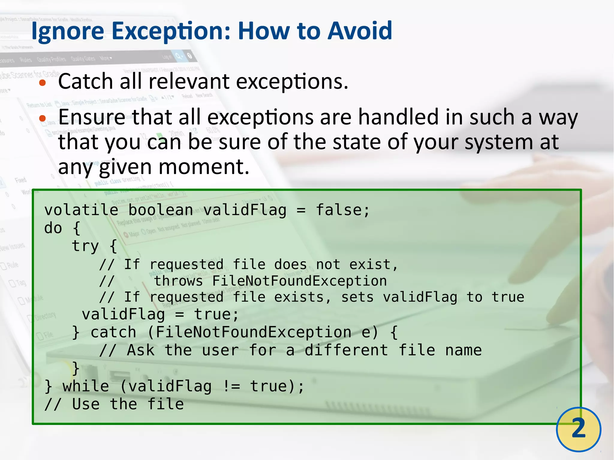 Ignore Exception: How to Avoid
● Catch all relevant exceptions.
● Ensure that all exceptions are handled in such a way
that you can be sure of the state of your system at
any given moment.
volatile boolean validFlag = false;
do {
try {
// If requested file does not exist,
// throws FileNotFoundException
// If requested file exists, sets validFlag to true
validFlag = true;
} catch (FileNotFoundException e) {
// Ask the user for a different file name
}
} while (validFlag != true);
// Use the file
2
 