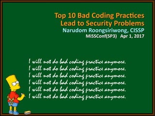 Top 10 Bad Coding PracticesTop 10 Bad Coding Practices
Lead to Security ProblemsLead to Security Problems
Narudom Roongsiriwong, CISSPNarudom Roongsiriwong, CISSP
MiSSConf(SP3) Apr 1, 2017MiSSConf(SP3) Apr 1, 2017
Top 10 Bad Coding PracticesTop 10 Bad Coding Practices
Lead to Security ProblemsLead to Security Problems
Narudom Roongsiriwong, CISSPNarudom Roongsiriwong, CISSP
MiSSConf(SP3) Apr 1, 2017MiSSConf(SP3) Apr 1, 2017
 
