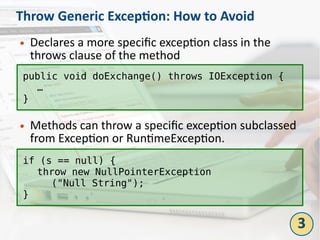 Throw Generic Exception: How to Avoid
● Declares a more specific exception class in the
throws clause of the method
● Methods can throw a specific exception subclassed
from Exception or RuntimeException.
public void doExchange() throws IOException {
…
}
if (s == null) {
throw new NullPointerException
("Null String");
}
3
 