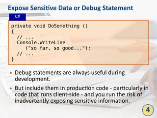 Expose Sensitive Data or Debug Statement
● Debug statements are always useful during
development.
● But include them in production code - particularly in
code that runs client-side - and you run the risk of
inadvertently exposing sensitive information.
private void DoSomething ()
{
// ...
Console.WriteLine
("so far, so good...");
// ...
}
4
C#
 