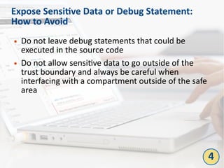 Expose Sensitive Data or Debug Statement:
How to Avoid
● Do not leave debug statements that could be
executed in the source code
● Do not allow sensitive data to go outside of the
trust boundary and always be careful when
interfacing with a compartment outside of the safe
area
4
 