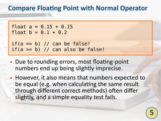 Compare Floating Point with Normal Operator
● Due to rounding errors, most floating-point
numbers end up being slightly imprecise.
● However, it also means that numbers expected to
be equal (e.g. when calculating the same result
through different correct methods) often differ
slightly, and a simple equality test fails.
float a = 0.15 + 0.15
float b = 0.1 + 0.2
if(a == b) // can be false!
if(a >= b) // can also be false!
5
 