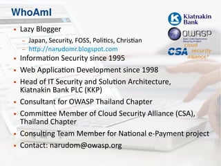 WhoAmI
● Lazy Blogger
– Japan, Security, FOSS, Politics, Christian
– http://narudomr.blogspot.com
● Information Security since 1995
● Web Application Development since 1998
● Head of IT Security and Solution Architecture,
Kiatnakin Bank PLC (KKP)
● Consultant for OWASP Thailand Chapter
● Committee Member of Cloud Security Alliance (CSA),
Thailand Chapter
● Consulting Team Member for National e-Payment project
● Contact: narudom@owasp.org
 