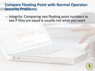 Compare Floating Point with Normal Operator:
Security Problems
● Integrity: Comparing two floating point numbers to
see if they are equal is usually not what you want
5
 