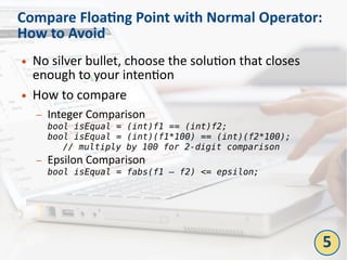 Compare Floating Point with Normal Operator:
How to Avoid
● No silver bullet, choose the solution that closes
enough to your intention
● How to compare
– Integer Comparison
bool isEqual = (int)f1 == (int)f2;
bool isEqual = (int)(f1*100) == (int)(f2*100);
// multiply by 100 for 2-digit comparison
– Epsilon Comparison
bool isEqual = fabs(f1 – f2) <= epsilon;
5
 