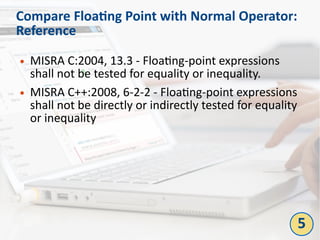 Compare Floating Point with Normal Operator:
Reference
● MISRA C:2004, 13.3 - Floating-point expressions
shall not be tested for equality or inequality.
● MISRA C++:2008, 6-2-2 - Floating-point expressions
shall not be directly or indirectly tested for equality
or inequality
5
 