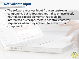Not Validate Input
● The software receives input from an upstream
component, but it does not neutralize or incorrectly
neutralizes special elements that could be
interpreted as escape, meta, or control character
sequences when they are sent to a downstream
component.
6
 