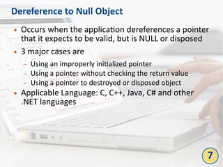 Dereference to Null Object
● Occurs when the application dereferences a pointer
that it expects to be valid, but is NULL or disposed
● 3 major cases are
– Using an improperly initialized pointer
– Using a pointer without checking the return value
– Using a pointer to destroyed or disposed object
● Applicable Language: C, C++, Java, C# and other
.NET languages
7
 
