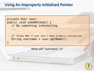 Using An Improperly Initialized Pointer
7
private User user;
public void someMethod() {
// Do something interesting.
...
// Throws NPE if user hasn't been properly initialized.
String username = user.getName();
}
What will “username” is?
 