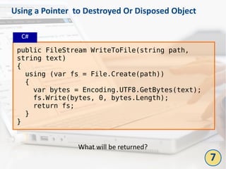 Using a Pointer to Destroyed Or Disposed Object
public FileStream WriteToFile(string path,
string text)
{
using (var fs = File.Create(path))
{
var bytes = Encoding.UTF8.GetBytes(text);
fs.Write(bytes, 0, bytes.Length);
return fs;
}
}
What will be returned?
C#
7
 