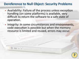Dereference to Null Object: Security Problems
● Availability: Failure of the process unless exception
handling (on some platforms) is available, very
difficult to return the software to a safe state of
operation.
● Integrity: In some circumstances and environments,
code execution is possible but when the memory
resource is limited and reused, errors may occur.
7
 