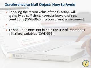 Dereference to Null Object: How to Avoid
● Checking the return value of the function will
typically be sufficient, however beware of race
conditions (CWE-362) in a concurrent environment.
●
● This solution does not handle the use of improperly
initialized variables (CWE-665).
7
 
