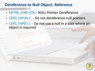 Dereference to Null Object: Reference
● MITRE, CWE-476 - NULL Pointer Dereference
● CERT, EXP34-C. - Do not dereference null pointers
● CERT, EXP01-J. - Do not use a null in a case where an
object is required
7
 