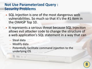 Not Use Parameterized Query :
Security Problems
● SQL Injection is one of the most dangerous web
vulnerabilities. So much so that it's the #1 item in
the OWASP Top 10.
● It represents a serious threat because SQL Injection
allows evil attacker code to change the structure of
a web application's SQL statement in a way that can
– Steal data
– Modify data
– Potentially facilitate command injection to the
underlying OS
8
 