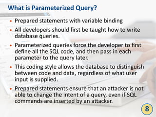 What is Parameterized Query?
● Prepared statements with variable binding
● All developers should first be taught how to write
database queries.
● Parameterized queries force the developer to first
define all the SQL code, and then pass in each
parameter to the query later.
● This coding style allows the database to distinguish
between code and data, regardless of what user
input is supplied.
● Prepared statements ensure that an attacker is not
able to change the intent of a query, even if SQL
commands are inserted by an attacker.
8
 