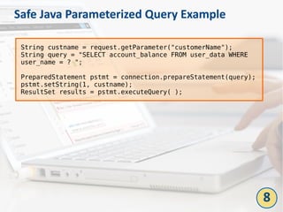 Safe Java Parameterized Query Example
String custname = request.getParameter("customerName");
String query = "SELECT account_balance FROM user_data WHERE
user_name = ? ";
PreparedStatement pstmt = connection.prepareStatement(query);
pstmt.setString(1, custname);
ResultSet results = pstmt.executeQuery( );
8
 