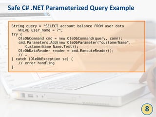 Safe C# .NET Parameterized Query Example
String query = "SELECT account_balance FROM user_data
WHERE user_name = ?";
try {
OleDbCommand cmd = new OleDbCommand(query, conn);
cmd.Parameters.Add(new OleDbParameter("customerName",
CustomerName Name.Text));
OleDbDataReader reader = cmd.ExecuteReader();
// …
} catch (OleDbException se) {
// error handling
}
8
 