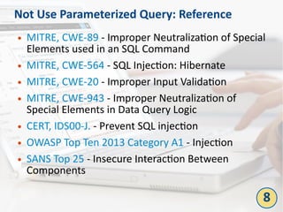 Not Use Parameterized Query: Reference
● MITRE, CWE-89 - Improper Neutralization of Special
Elements used in an SQL Command
● MITRE, CWE-564 - SQL Injection: Hibernate
● MITRE, CWE-20 - Improper Input Validation
● MITRE, CWE-943 - Improper Neutralization of
Special Elements in Data Query Logic
● CERT, IDS00-J. - Prevent SQL injection
● OWASP Top Ten 2013 Category A1 - Injection
● SANS Top 25 - Insecure Interaction Between
Components
8
 