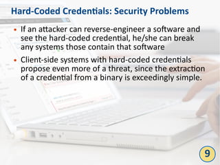 Hard-Coded Credentials: Security Problems
● If an attacker can reverse-engineer a software and
see the hard-coded credential, he/she can break
any systems those contain that software
● Client-side systems with hard-coded credentials
propose even more of a threat, since the extraction
of a credential from a binary is exceedingly simple.
9
 