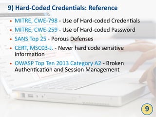 9) Hard-Coded Credentials: Reference
● MITRE, CWE-798 - Use of Hard-coded Credentials
● MITRE, CWE-259 - Use of Hard-coded Password
● SANS Top 25 - Porous Defenses
● CERT, MSC03-J. - Never hard code sensitive
information
● OWASP Top Ten 2013 Category A2 - Broken
Authentication and Session Management
9
 