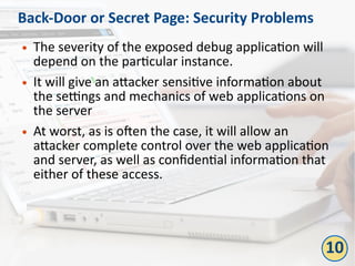 Back-Door or Secret Page: Security Problems
● The severity of the exposed debug application will
depend on the particular instance.
● It will give an attacker sensitive information about
the settings and mechanics of web applications on
the server
● At worst, as is often the case, it will allow an
attacker complete control over the web application
and server, as well as confidential information that
either of these access.
10
 