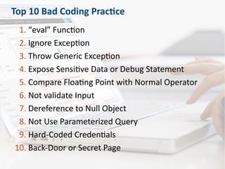 Top 10 Bad Coding Practice
1. “eval” Function
2. Ignore Exception
3. Throw Generic Exception
4. Expose Sensitive Data or Debug Statement
5. Compare Floating Point with Normal Operator
6. Not validate Input
7. Dereference to Null Object
8. Not Use Parameterized Query
9. Hard-Coded Credentials
10. Back-Door or Secret Page
 