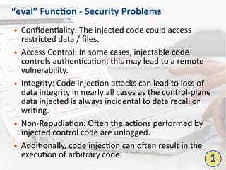 “eval” Function - Security Problems
● Confidentiality: The injected code could access
restricted data / files.
● Access Control: In some cases, injectable code
controls authentication; this may lead to a remote
vulnerability.
● Integrity: Code injection attacks can lead to loss of
data integrity in nearly all cases as the control-plane
data injected is always incidental to data recall or
writing.
● Non-Repudiation: Often the actions performed by
injected control code are unlogged.
● Additionally, code injection can often result in the
execution of arbitrary code. 1
 