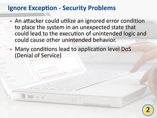 Ignore Exception - Security Problems
● An attacker could utilize an ignored error condition
to place the system in an unexpected state that
could lead to the execution of unintended logic and
could cause other unintended behavior.
● Many conditions lead to application level DoS
(Denial of Service)
2
 