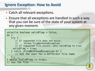 Ignore Exception: How to Avoid
● Catch all relevant exceptions.
● Ensure that all exceptions are handled in such a way
that you can be sure of the state of your system at
any given moment.
volatile boolean validFlag = false;
do {
try {
// If requested file does not exist,
// throws FileNotFoundException
// If requested file exists, sets validFlag to true
validFlag = true;
} catch (FileNotFoundException e) {
// Ask the user for a different file name
}
} while (validFlag != true);
// Use the file
2
 