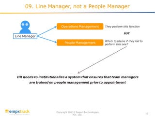 Copyright 2013 | Saigun Technologies
Pvt. Ltd.
10
09. Line Manager, not a People Manager
Line Manager
Operations Management
People Management
Who’s to blame if they fail to
perform this one?
They perform this function
BUT
HR needs to institutionalize a system that ensures that team managers
are trained on people management prior to appointment
 