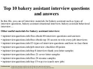 Top 10 bakery assistant interview questions
and answers
In this file, you can ref interview materials for bakery assistant such as types of
interview questions, bakery assistant situational interview, bakery assistant behavioral
interview…
Other useful materials for bakery assistant interview:
• topinterviewquestions.info/free-ebook-80-interview-questions-and-answers
• topinterviewquestions.info/free-ebook-top-18-secrets-to-win-every-job-interviews
• topinterviewquestions.info/13-types-of-interview-questions-and-how-to-face-them
• topinterviewquestions.info/job-interview-checklist-40-points
• topinterviewquestions.info/top-8-interview-thank-you-letter-samples
• topinterviewquestions.info/free-21-cover-letter-samples
• topinterviewquestions.info/free-24-resume-samples
• topinterviewquestions.info/top-15-ways-to-search-new-jobs
Useful materials: • topinterviewquestions.info/free-ebook-80-interview-questions-and-answers
• topinterviewquestions.info/free-ebook-top-18-secrets-to-win-every-job-interviews
 