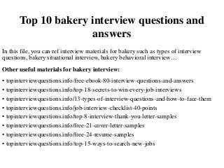 Top 10 bakery interview questions and
answers
In this file, you can ref interview materials for bakery such as types of interview
questions, bakery situational interview, bakery behavioral interview…
Other useful materials for bakery interview:
• topinterviewquestions.info/free-ebook-80-interview-questions-and-answers
• topinterviewquestions.info/top-18-secrets-to-win-every-job-interviews
• topinterviewquestions.info/13-types-of-interview-questions-and-how-to-face-them
• topinterviewquestions.info/job-interview-checklist-40-points
• topinterviewquestions.info/top-8-interview-thank-you-letter-samples
• topinterviewquestions.info/free-21-cover-letter-samples
• topinterviewquestions.info/free-24-resume-samples
• topinterviewquestions.info/top-15-ways-to-search-new-jobs
 
