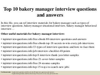 Top 10 bakery manager interview questions
and answers
In this file, you can ref interview materials for bakery manager such as types of
interview questions, bakery manager situational interview, bakery manager behavioral
interview…
Other useful materials for bakery manager interview:
• topinterviewquestions.info/free-ebook-80-interview-questions-and-answers
• topinterviewquestions.info/free-ebook-top-18-secrets-to-win-every-job-interviews
• topinterviewquestions.info/13-types-of-interview-questions-and-how-to-face-them
• topinterviewquestions.info/job-interview-checklist-40-points
• topinterviewquestions.info/top-8-interview-thank-you-letter-samples
• topinterviewquestions.info/free-21-cover-letter-samples
• topinterviewquestions.info/free-24-resume-samples
• topinterviewquestions.info/top-15-ways-to-search-new-jobs
Useful materials: • topinterviewquestions.info/free-ebook-80-interview-questions-and-answers
• topinterviewquestions.info/free-ebook-top-18-secrets-to-win-every-job-interviews
 