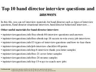 Top 10 band director interview questions and
answers
In this file, you can ref interview materials for band director such as types of interview
questions, band director situational interview, band director behavioral interview…
Other useful materials for band director interview:
• topinterviewquestions.info/free-ebook-80-interview-questions-and-answers
• topinterviewquestions.info/free-ebook-top-18-secrets-to-win-every-job-interviews
• topinterviewquestions.info/13-types-of-interview-questions-and-how-to-face-them
• topinterviewquestions.info/job-interview-checklist-40-points
• topinterviewquestions.info/top-8-interview-thank-you-letter-samples
• topinterviewquestions.info/free-21-cover-letter-samples
• topinterviewquestions.info/free-24-resume-samples
• topinterviewquestions.info/top-15-ways-to-search-new-jobs
Useful materials: • topinterviewquestions.info/free-ebook-80-interview-questions-and-answers
• topinterviewquestions.info/free-ebook-top-18-secrets-to-win-every-job-interviews
 