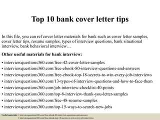 Top 10 bank cover letter tips
In this file, you can ref cover letter materials for bank such as cover letter samples,
cover letter tips, resume samples, types of interview questions, bank situational
interview, bank behavioral interview…
Other useful materials for bank interview:
• interviewquestions360.com/free-42-cover-letter-samples
• interviewquestions360.com/free-ebook-80-interview-questions-and-answers
• interviewquestions360.com/free-ebook-top-18-secrets-to-win-every-job-interviews
• interviewquestions360.com/13-types-of-interview-questions-and-how-to-face-them
• interviewquestions360.com/job-interview-checklist-40-points
• interviewquestions360.com/top-8-interview-thank-you-letter-samples
• interviewquestions360.com/free-48-resume-samples
• interviewquestions360.com/top-15-ways-to-search-new-jobs
Useful materials: • interviewquestions360.com/free-ebook-80-interview-questions-and-answers
• interviewquestions360.com/free-ebook-top-18-secrets-to-win-every-job-interviews
 
