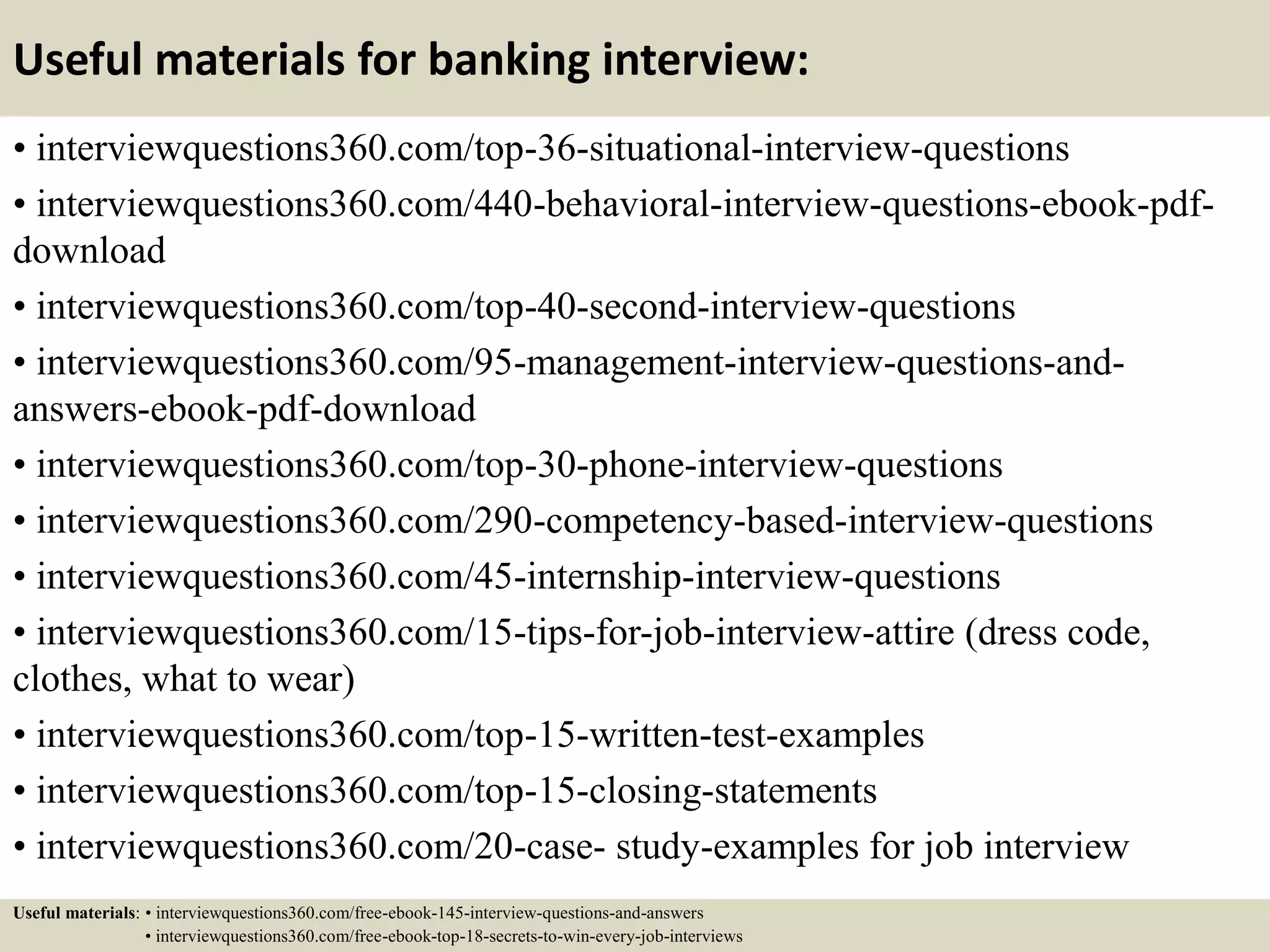 Useful materials for banking interview:
• interviewquestions360.com/top-36-situational-interview-questions
• interviewquestions360.com/440-behavioral-interview-questions-ebook-pdf-
download
• interviewquestions360.com/top-40-second-interview-questions
• interviewquestions360.com/95-management-interview-questions-and-
answers-ebook-pdf-download
• interviewquestions360.com/top-30-phone-interview-questions
• interviewquestions360.com/290-competency-based-interview-questions
• interviewquestions360.com/45-internship-interview-questions
• interviewquestions360.com/15-tips-for-job-interview-attire (dress code,
clothes, what to wear)
• interviewquestions360.com/top-15-written-test-examples
• interviewquestions360.com/top-15-closing-statements
• interviewquestions360.com/20-case- study-examples for job interview
Useful materials: • interviewquestions360.com/free-ebook-145-interview-questions-and-answers
• interviewquestions360.com/free-ebook-top-18-secrets-to-win-every-job-interviews
 