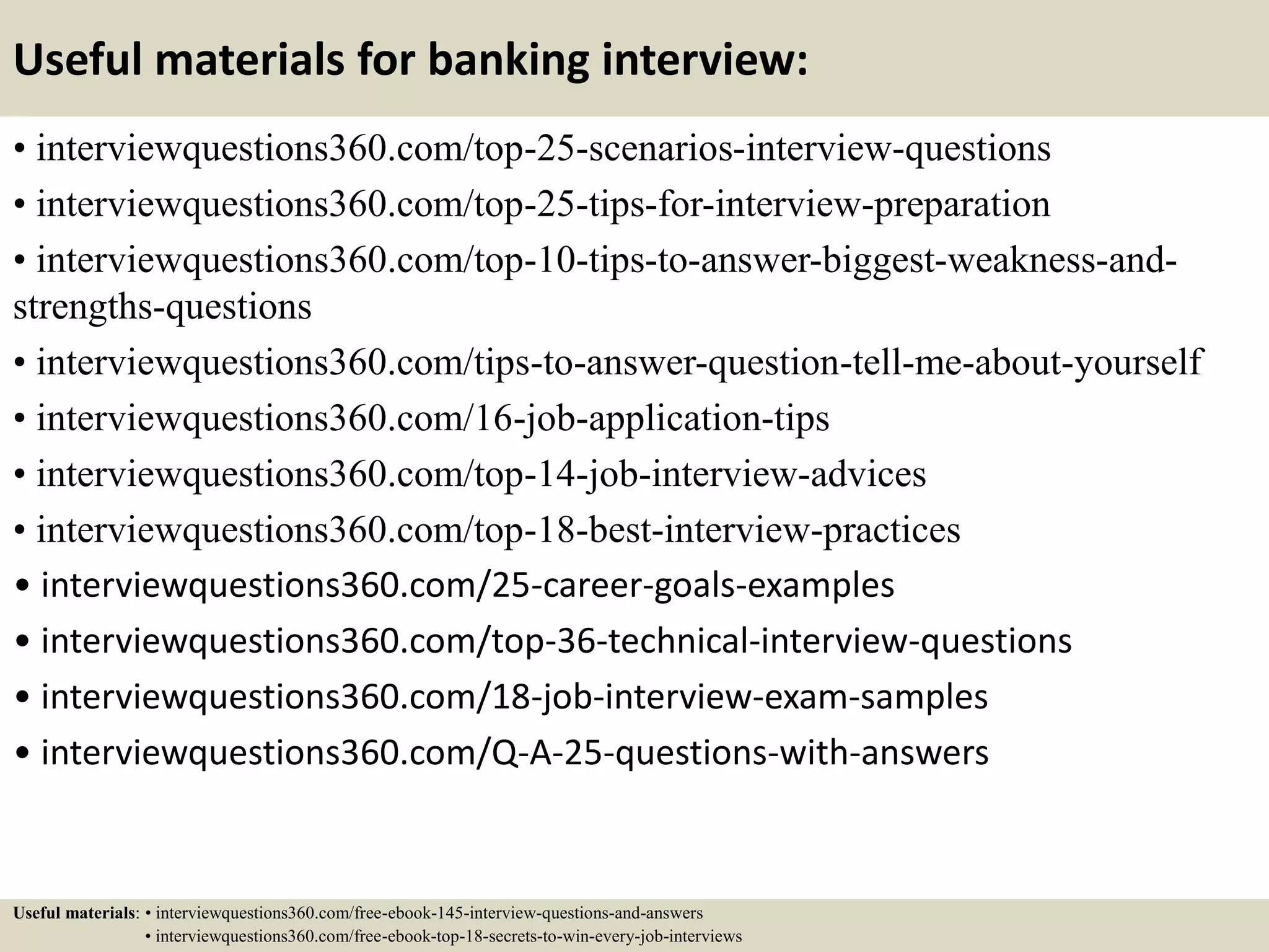 Useful materials for banking interview:
• interviewquestions360.com/top-25-scenarios-interview-questions
• interviewquestions360.com/top-25-tips-for-interview-preparation
• interviewquestions360.com/top-10-tips-to-answer-biggest-weakness-and-
strengths-questions
• interviewquestions360.com/tips-to-answer-question-tell-me-about-yourself
• interviewquestions360.com/16-job-application-tips
• interviewquestions360.com/top-14-job-interview-advices
• interviewquestions360.com/top-18-best-interview-practices
• interviewquestions360.com/25-career-goals-examples
• interviewquestions360.com/top-36-technical-interview-questions
• interviewquestions360.com/18-job-interview-exam-samples
• interviewquestions360.com/Q-A-25-questions-with-answers
Useful materials: • interviewquestions360.com/free-ebook-145-interview-questions-and-answers
• interviewquestions360.com/free-ebook-top-18-secrets-to-win-every-job-interviews
 