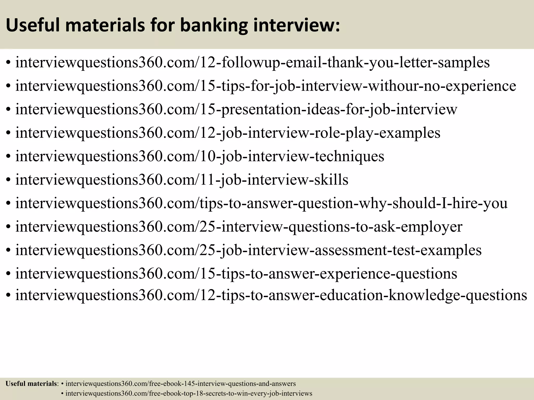 Useful materials for banking interview:
• interviewquestions360.com/12-followup-email-thank-you-letter-samples
• interviewquestions360.com/15-tips-for-job-interview-withour-no-experience
• interviewquestions360.com/15-presentation-ideas-for-job-interview
• interviewquestions360.com/12-job-interview-role-play-examples
• interviewquestions360.com/10-job-interview-techniques
• interviewquestions360.com/11-job-interview-skills
• interviewquestions360.com/tips-to-answer-question-why-should-I-hire-you
• interviewquestions360.com/25-interview-questions-to-ask-employer
• interviewquestions360.com/25-job-interview-assessment-test-examples
• interviewquestions360.com/15-tips-to-answer-experience-questions
• interviewquestions360.com/12-tips-to-answer-education-knowledge-questions
Useful materials: • interviewquestions360.com/free-ebook-145-interview-questions-and-answers
• interviewquestions360.com/free-ebook-top-18-secrets-to-win-every-job-interviews
 