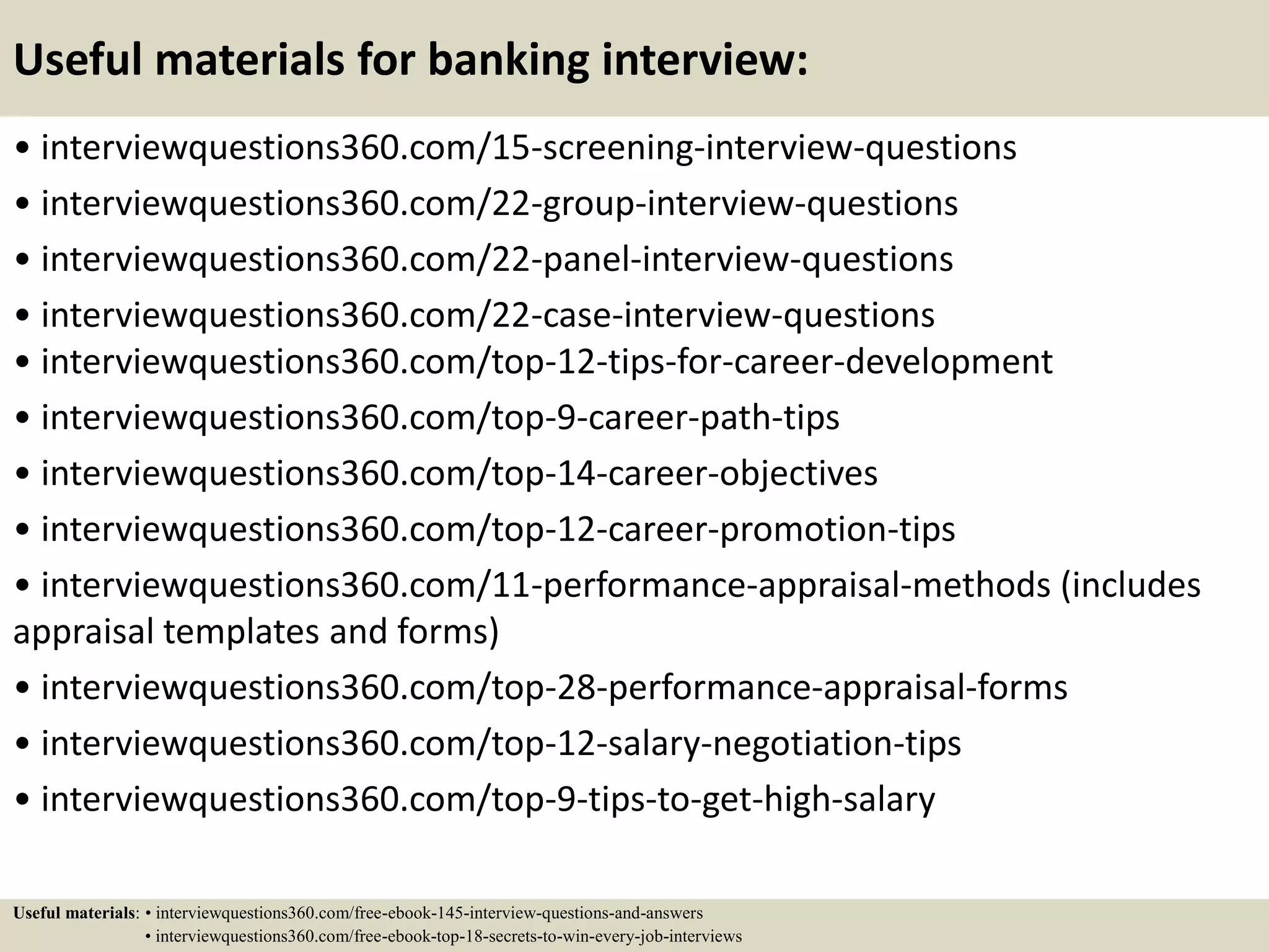 Useful materials for banking interview:
• interviewquestions360.com/15-screening-interview-questions
• interviewquestions360.com/22-group-interview-questions
• interviewquestions360.com/22-panel-interview-questions
• interviewquestions360.com/22-case-interview-questions
• interviewquestions360.com/top-12-tips-for-career-development
• interviewquestions360.com/top-9-career-path-tips
• interviewquestions360.com/top-14-career-objectives
• interviewquestions360.com/top-12-career-promotion-tips
• interviewquestions360.com/11-performance-appraisal-methods (includes
appraisal templates and forms)
• interviewquestions360.com/top-28-performance-appraisal-forms
• interviewquestions360.com/top-12-salary-negotiation-tips
• interviewquestions360.com/top-9-tips-to-get-high-salary
Useful materials: • interviewquestions360.com/free-ebook-145-interview-questions-and-answers
• interviewquestions360.com/free-ebook-top-18-secrets-to-win-every-job-interviews
 