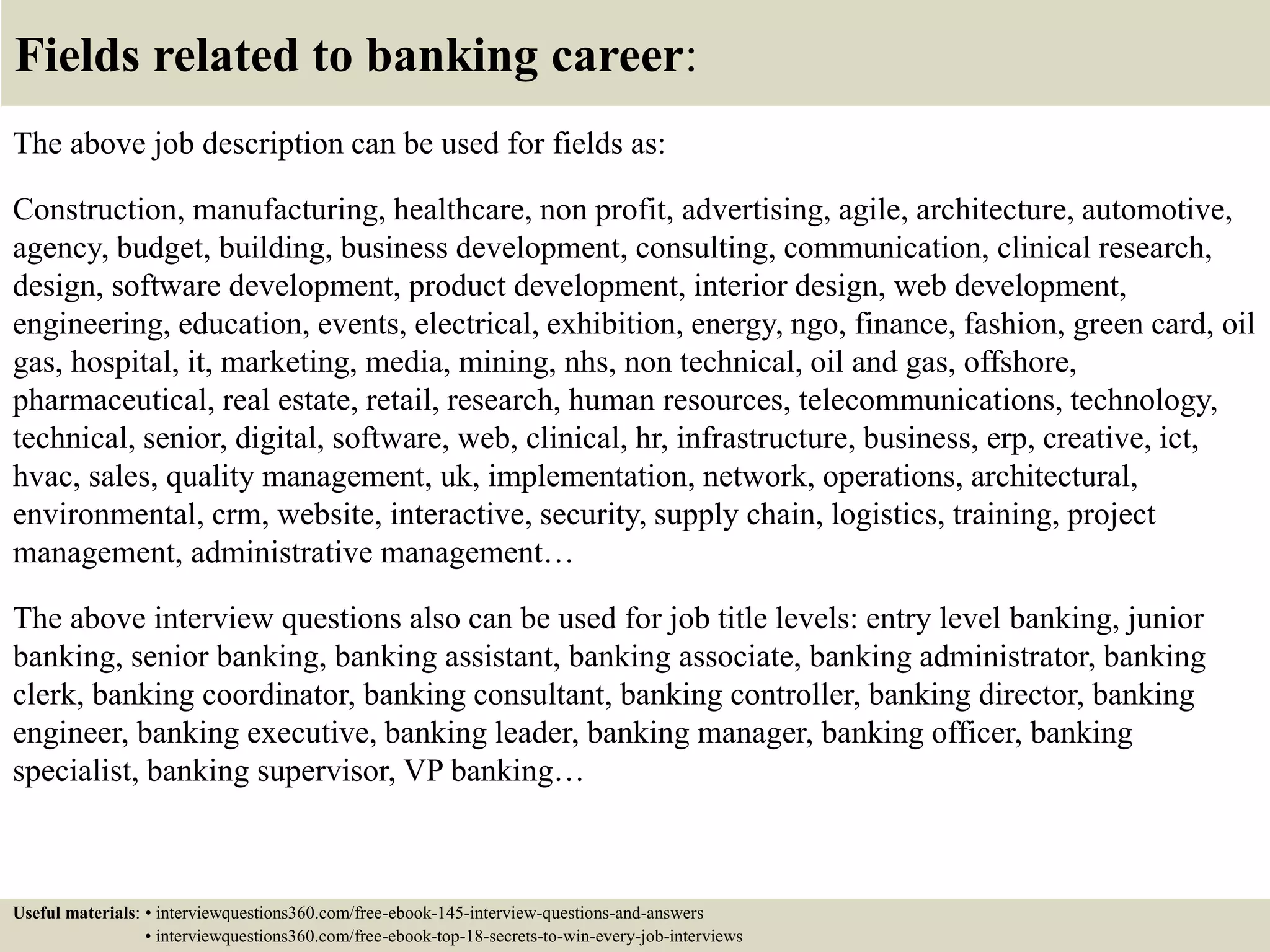 Fields related to banking career:
The above job description can be used for fields as:
Construction, manufacturing, healthcare, non profit, advertising, agile, architecture, automotive,
agency, budget, building, business development, consulting, communication, clinical research,
design, software development, product development, interior design, web development,
engineering, education, events, electrical, exhibition, energy, ngo, finance, fashion, green card, oil
gas, hospital, it, marketing, media, mining, nhs, non technical, oil and gas, offshore,
pharmaceutical, real estate, retail, research, human resources, telecommunications, technology,
technical, senior, digital, software, web, clinical, hr, infrastructure, business, erp, creative, ict,
hvac, sales, quality management, uk, implementation, network, operations, architectural,
environmental, crm, website, interactive, security, supply chain, logistics, training, project
management, administrative management…
The above interview questions also can be used for job title levels: entry level banking, junior
banking, senior banking, banking assistant, banking associate, banking administrator, banking
clerk, banking coordinator, banking consultant, banking controller, banking director, banking
engineer, banking executive, banking leader, banking manager, banking officer, banking
specialist, banking supervisor, VP banking…
Useful materials: • interviewquestions360.com/free-ebook-145-interview-questions-and-answers
• interviewquestions360.com/free-ebook-top-18-secrets-to-win-every-job-interviews
 