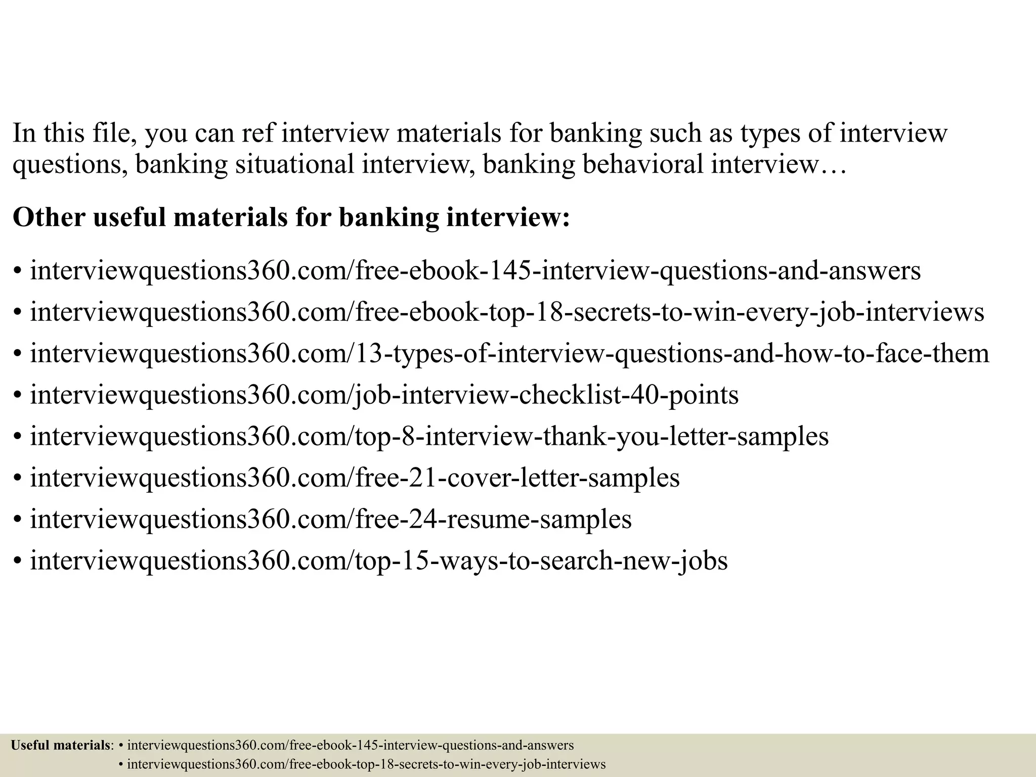 In this file, you can ref interview materials for banking such as types of interview
questions, banking situational interview, banking behavioral interview…
Other useful materials for banking interview:
• interviewquestions360.com/free-ebook-145-interview-questions-and-answers
• interviewquestions360.com/free-ebook-top-18-secrets-to-win-every-job-interviews
• interviewquestions360.com/13-types-of-interview-questions-and-how-to-face-them
• interviewquestions360.com/job-interview-checklist-40-points
• interviewquestions360.com/top-8-interview-thank-you-letter-samples
• interviewquestions360.com/free-21-cover-letter-samples
• interviewquestions360.com/free-24-resume-samples
• interviewquestions360.com/top-15-ways-to-search-new-jobs
Useful materials: • interviewquestions360.com/free-ebook-145-interview-questions-and-answers
• interviewquestions360.com/free-ebook-top-18-secrets-to-win-every-job-interviews
 