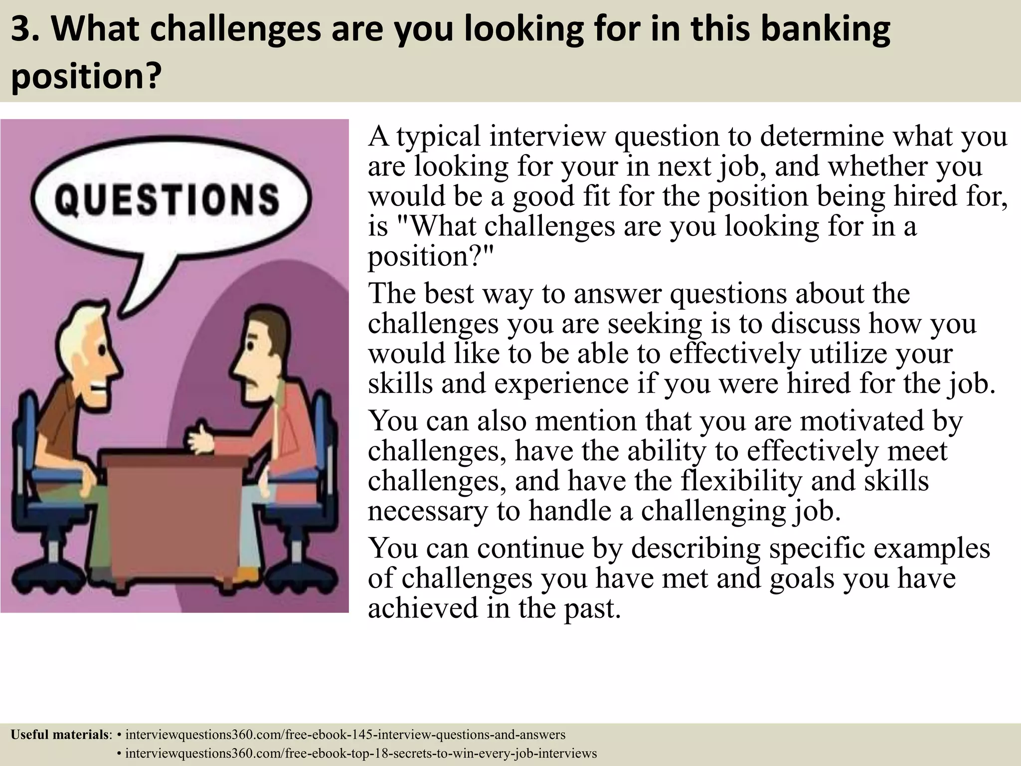 3. What challenges are you looking for in this banking
position?
A typical interview question to determine what you
are looking for your in next job, and whether you
would be a good fit for the position being hired for,
is "What challenges are you looking for in a
position?"
The best way to answer questions about the
challenges you are seeking is to discuss how you
would like to be able to effectively utilize your
skills and experience if you were hired for the job.
You can also mention that you are motivated by
challenges, have the ability to effectively meet
challenges, and have the flexibility and skills
necessary to handle a challenging job.
You can continue by describing specific examples
of challenges you have met and goals you have
achieved in the past.
Useful materials: • interviewquestions360.com/free-ebook-145-interview-questions-and-answers
• interviewquestions360.com/free-ebook-top-18-secrets-to-win-every-job-interviews
 