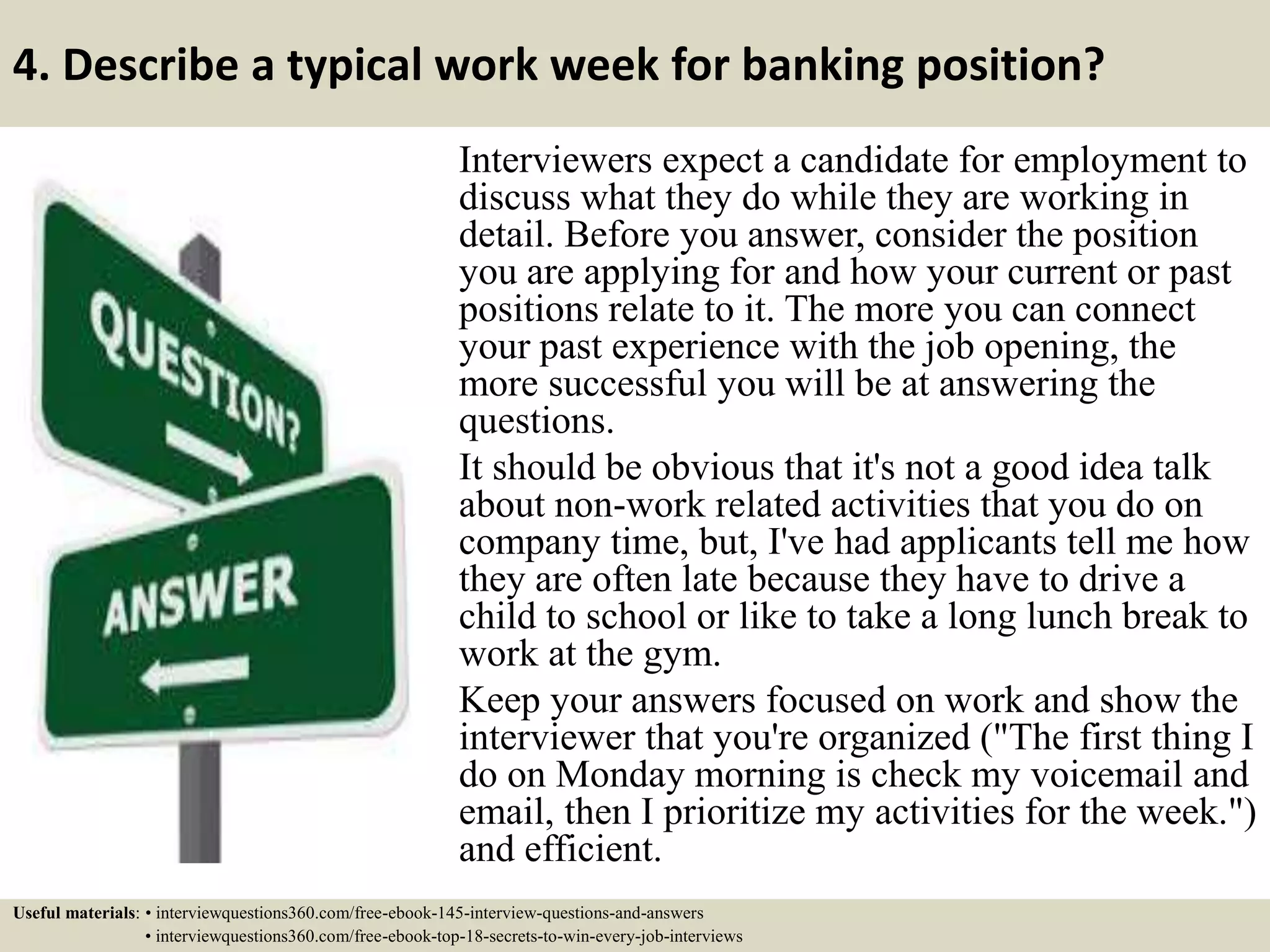4. Describe a typical work week for banking position?
Interviewers expect a candidate for employment to
discuss what they do while they are working in
detail. Before you answer, consider the position
you are applying for and how your current or past
positions relate to it. The more you can connect
your past experience with the job opening, the
more successful you will be at answering the
questions.
It should be obvious that it's not a good idea talk
about non-work related activities that you do on
company time, but, I've had applicants tell me how
they are often late because they have to drive a
child to school or like to take a long lunch break to
work at the gym.
Keep your answers focused on work and show the
interviewer that you're organized ("The first thing I
do on Monday morning is check my voicemail and
email, then I prioritize my activities for the week.")
and efficient.
Useful materials: • interviewquestions360.com/free-ebook-145-interview-questions-and-answers
• interviewquestions360.com/free-ebook-top-18-secrets-to-win-every-job-interviews
 